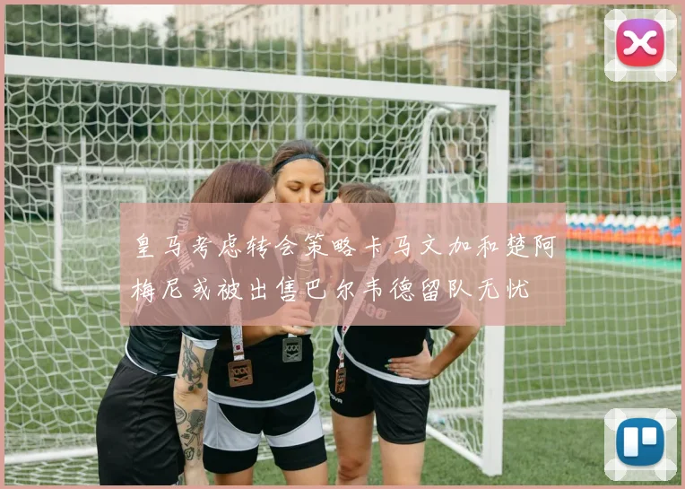 皇马考虑转会策略卡马文加和楚阿梅尼或被出售巴尔韦德留队无忧