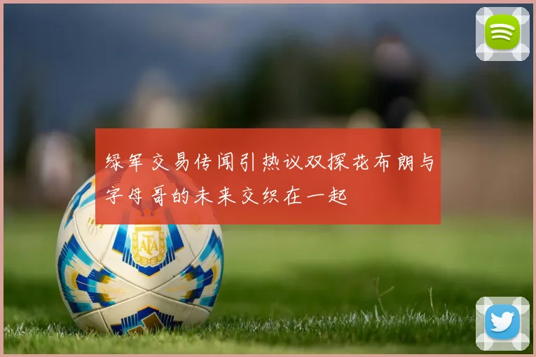 绿军交易传闻引热议双探花布朗与字母哥的未来交织在一起