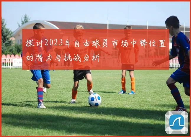 探讨2023年自由球员市场中锋位置的潜力与挑战分析