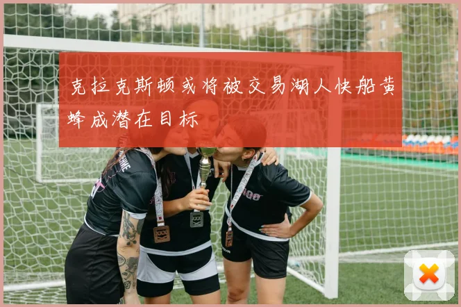 克拉克斯顿或将被交易湖人快船黄蜂成潜在目标