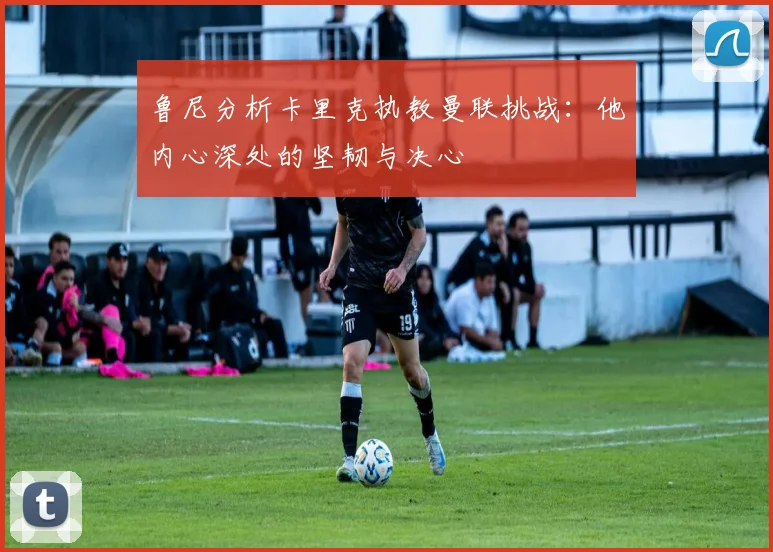 鲁尼分析卡里克执教曼联挑战：他内心深处的坚韧与决心
