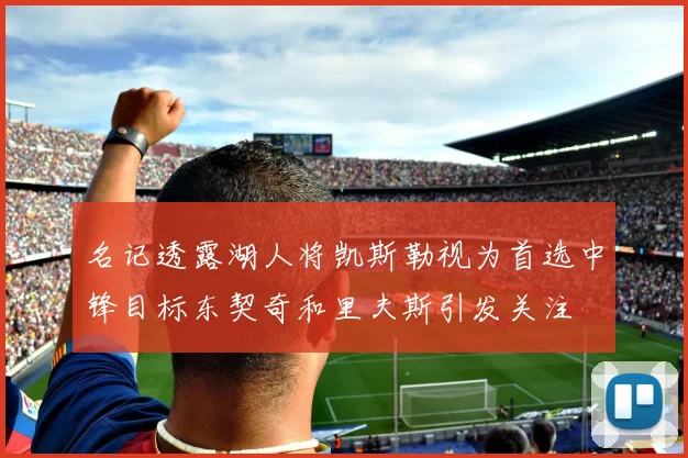 名记透露湖人将凯斯勒视为首选中锋目标东契奇和里夫斯引发关注