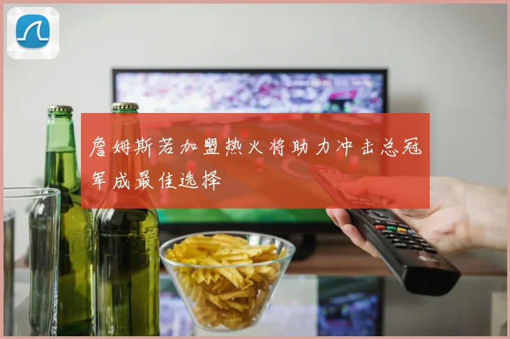 詹姆斯若加盟热火将助力冲击总冠军成最佳选择