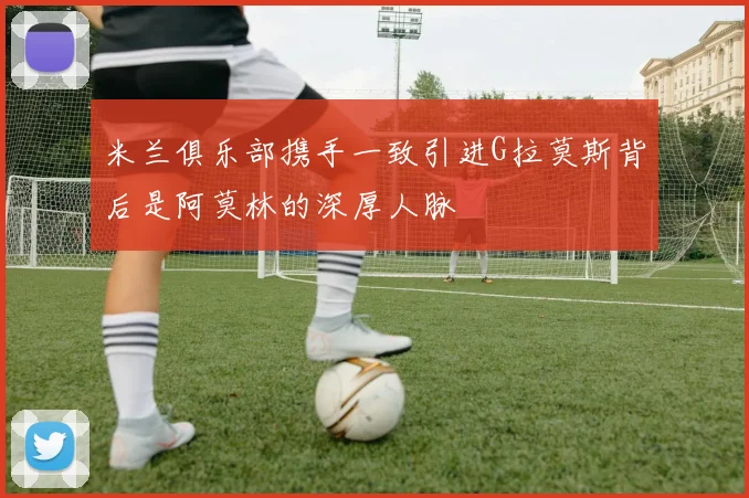 米兰俱乐部携手一致引进G拉莫斯背后是阿莫林的深厚人脉