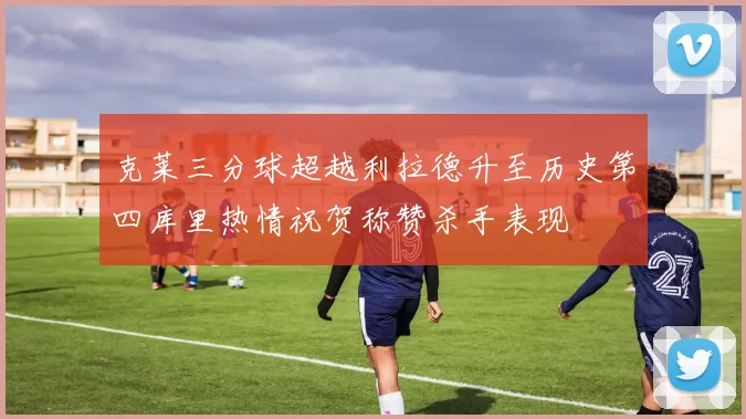 克莱三分球超越利拉德升至历史第四库里热情祝贺称赞杀手表现