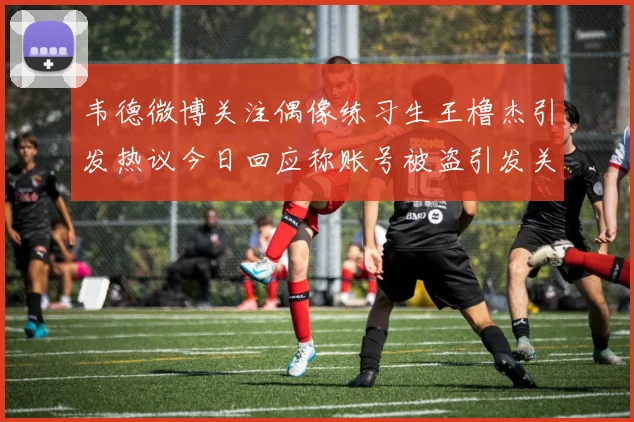 韦德微博关注偶像练习生王橹杰引发热议今日回应称账号被盗引发关注