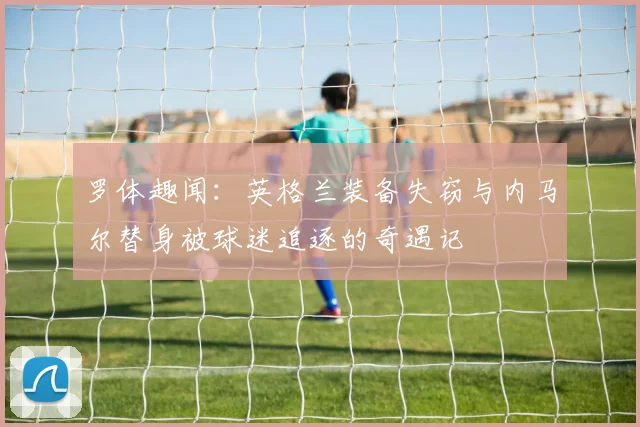 罗体趣闻：英格兰装备失窃与内马尔替身被球迷追逐的奇遇记
