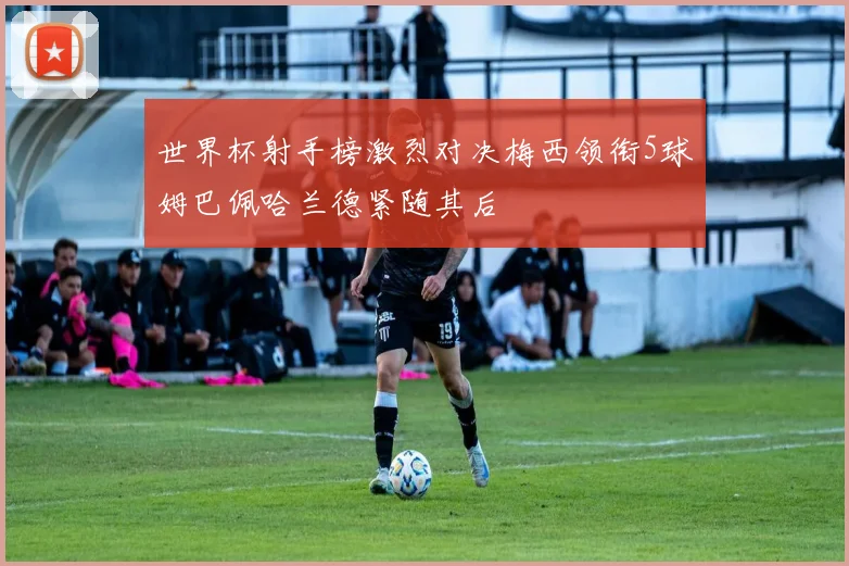 世界杯射手榜激烈对决梅西领衔5球姆巴佩哈兰德紧随其后
