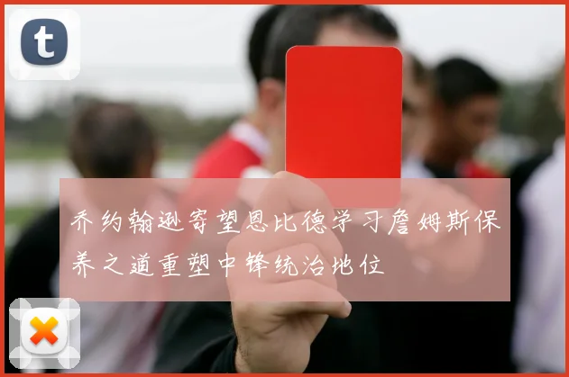 乔约翰逊寄望恩比德学习詹姆斯保养之道重塑中锋统治地位