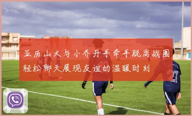 亚历山大与小乔丹手牵手脱离战圈轻松聊天展现友谊的温暖时刻