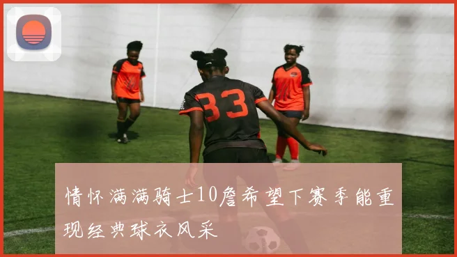 情怀满满骑士10詹希望下赛季能重现经典球衣风采