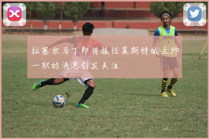 拉塞尔马丁即将接任莱斯特城主帅一职的消息引发关注