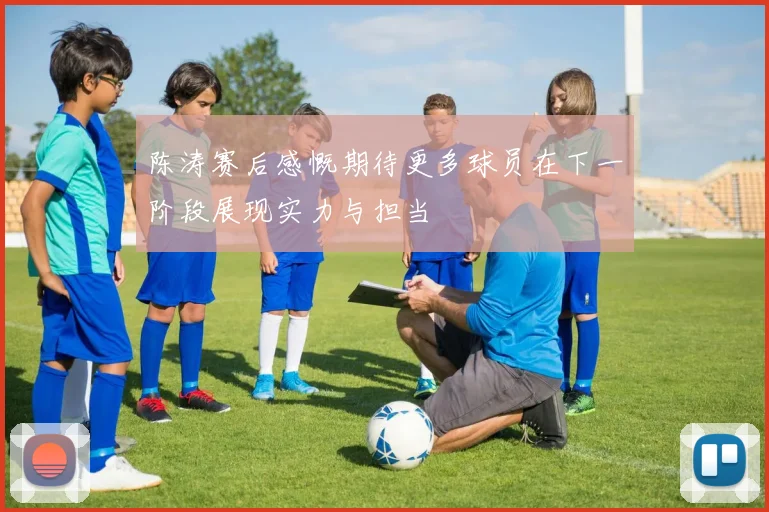 陈涛赛后感慨期待更多球员在下一阶段展现实力与担当