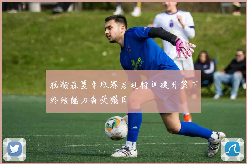 杨瀚森夏季联赛后赴特训提升篮下终结能力备受瞩目