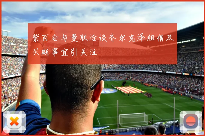 紫百合与曼联洽谈齐尔克泽租借及买断事宜引关注