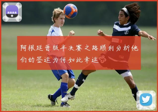 阿根廷晋级半决赛之路顺利分析他们的签运为何如此幸运