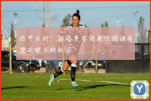 西甲分析：赫塔费客场表现稳健有望延续不败纪录