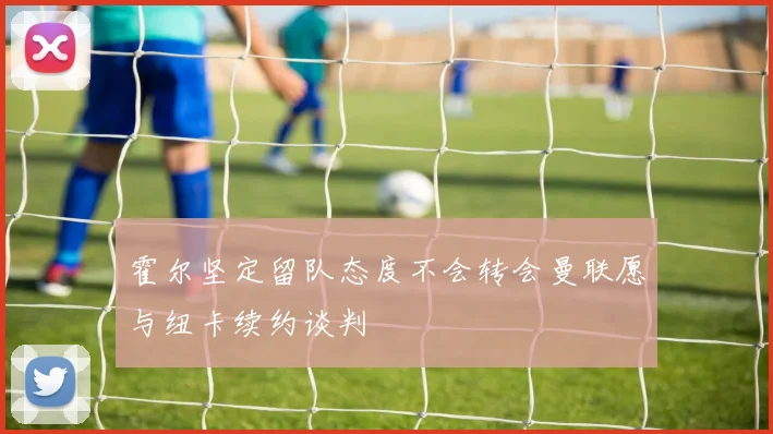 霍尔坚定留队态度不会转会曼联愿与纽卡续约谈判