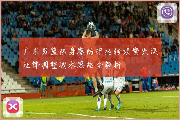 广东男篮热身赛防守轮转频繁失误杜锋调整战术思路全解析