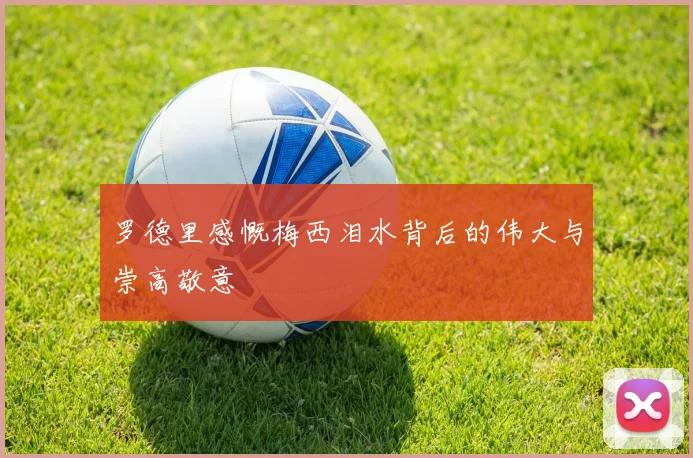 罗德里感慨梅西泪水背后的伟大与崇高敬意