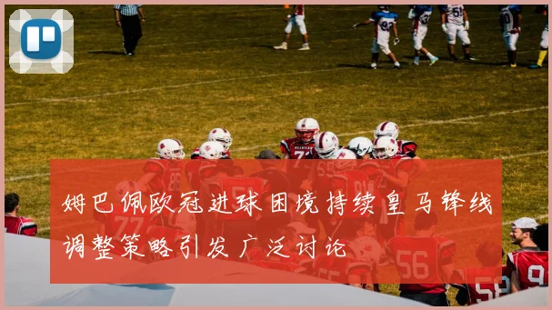 姆巴佩欧冠进球困境持续皇马锋线调整策略引发广泛讨论