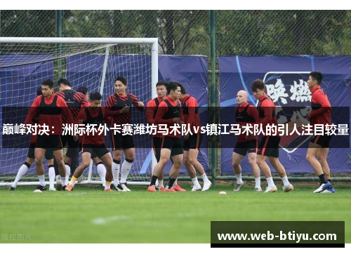 巅峰对决：洲际杯外卡赛潍坊马术队vs镇江马术队的引人注目较量